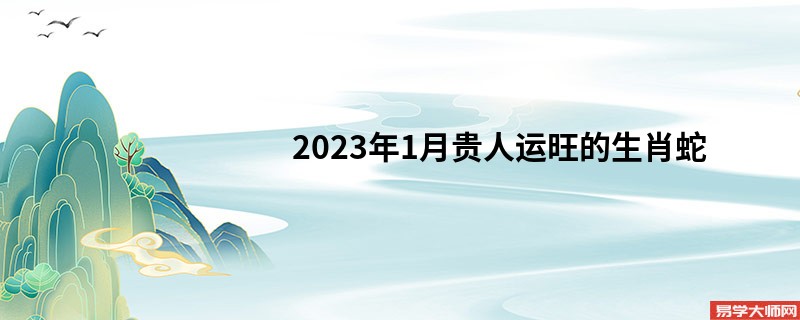 2023年1月贵人运旺的生肖蛇