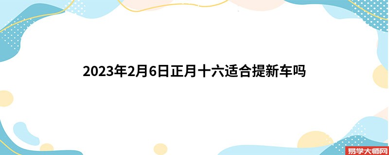 2023年2月6日正月十六适合提新车吗