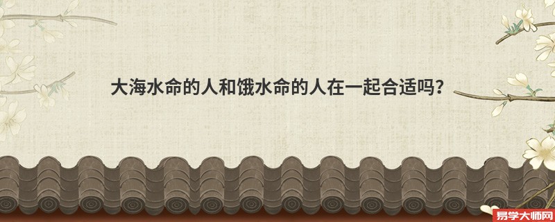 大海水命的人和饿水命的人在一起合适吗？