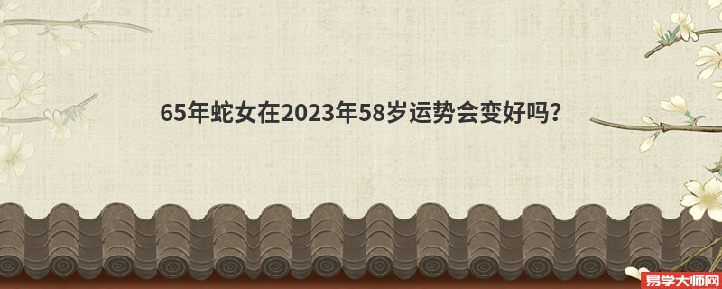 65年蛇女在2023年58岁运势会变好吗？