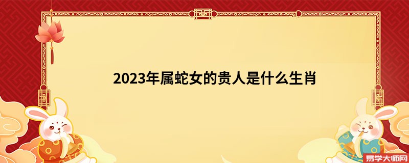 2023年属蛇女的贵人是什么生肖